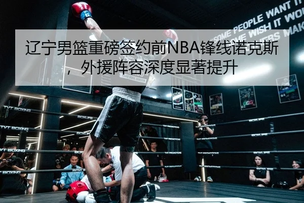 辽宁男篮重磅签约前NBA锋线诺克斯，外援阵容深度显著提升